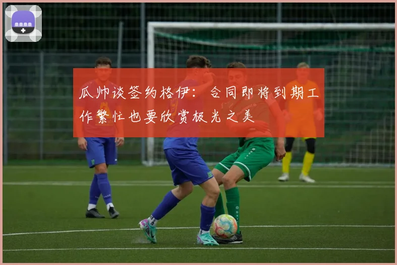 瓜帅谈签约格伊：合同即将到期工作繁忙也要欣赏极光之美
