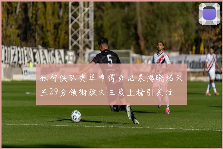 独行侠队史单节得分记录揭晓诺天王29分领衔欧文三度上榜引关注