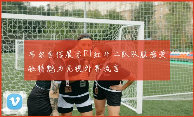 韦尔自信展示F1红牛二队队服感受独特魅力无视外界流言