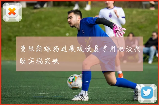 曼联新球场进展缓慢夏季用地谈判盼实现突破