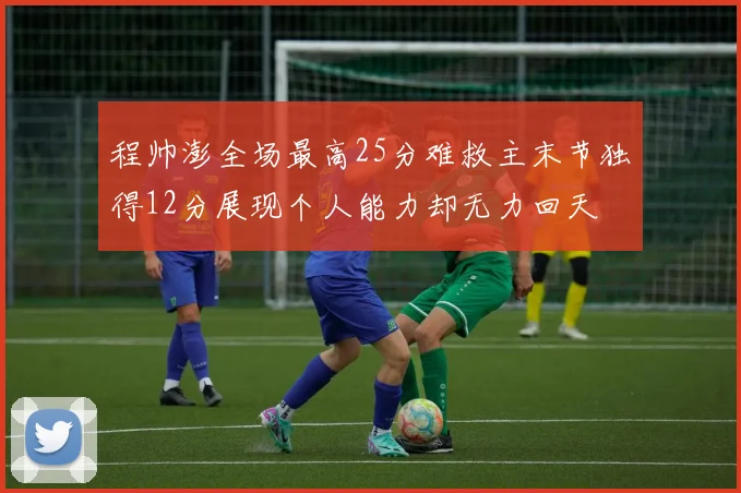 程帅澎全场最高25分难救主末节独得12分展现个人能力却无力回天