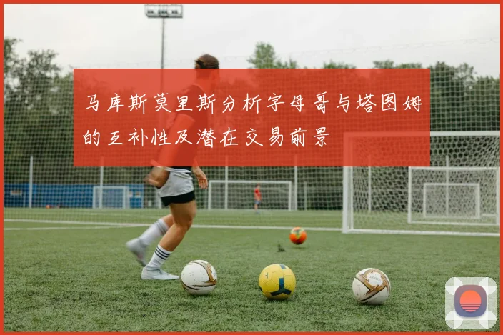 马库斯莫里斯分析字母哥与塔图姆的互补性及潜在交易前景