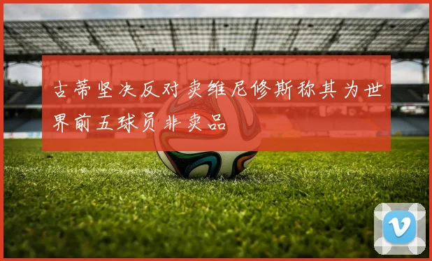 古蒂坚决反对卖维尼修斯称其为世界前五球员非卖品