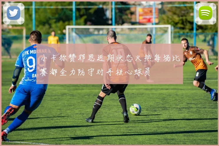 小卡称赞邓恩近期状态火热每场比赛都全力防守对手核心球员