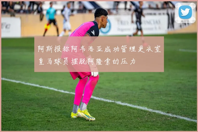 阿斯报称阿韦洛亚成功管理更衣室皇马球员摆脱阿隆索的压力