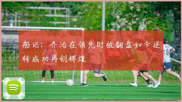 船记：乔治在领先时被翻盘如今逆转成功再创辉煌