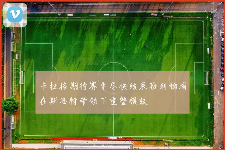 卡拉格期待赛季尽快结束盼利物浦在斯洛特带领下重整旗鼓